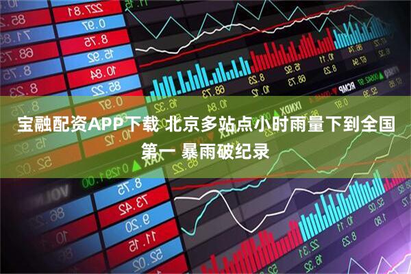 宝融配资APP下载 北京多站点小时雨量下到全国第一 暴雨破纪录