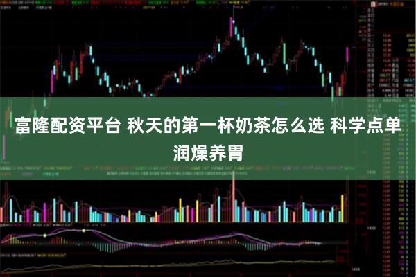 富隆配资平台 秋天的第一杯奶茶怎么选 科学点单润燥养胃