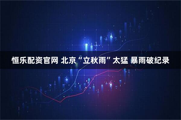 恒乐配资官网 北京“立秋雨”太猛 暴雨破纪录