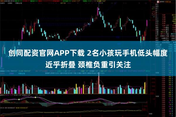 创同配资官网APP下载 2名小孩玩手机低头幅度近乎折叠 颈椎负重引关注