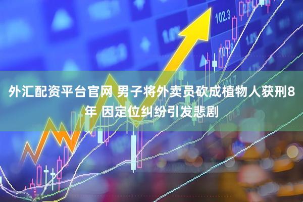 外汇配资平台官网 男子将外卖员砍成植物人获刑8年 因定位纠纷引发悲剧