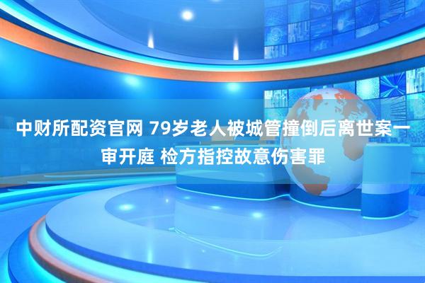 中财所配资官网 79岁老人被城管撞倒后离世案一审开庭 检方指控故意伤害罪