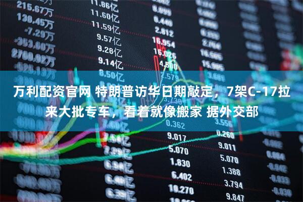 万利配资官网 特朗普访华日期敲定，7架C-17拉来大批专车，看着就像搬家 据外交部
