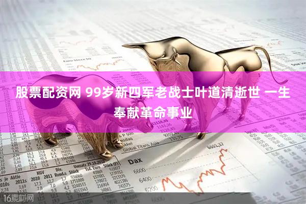 股票配资网 99岁新四军老战士叶道清逝世 一生奉献革命事业