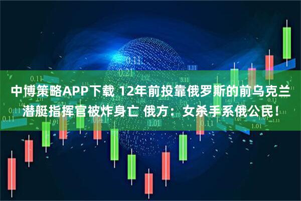 中博策略APP下载 12年前投靠俄罗斯的前乌克兰潜艇指挥官被炸身亡 俄方：女杀手系俄公民！