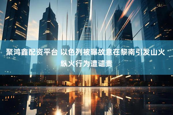 聚鸿鑫配资平台 以色列被曝故意在黎南引发山火 纵火行为遭谴责