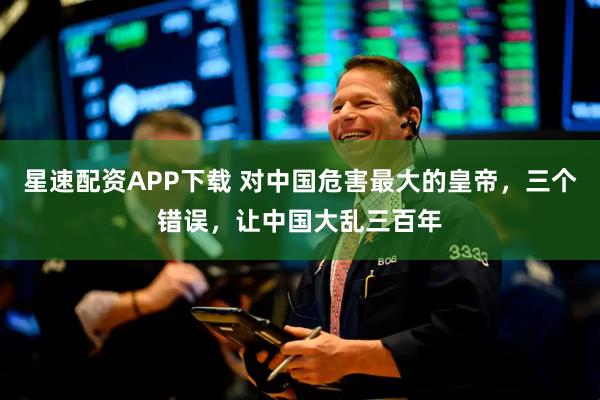 星速配资APP下载 对中国危害最大的皇帝，三个错误，让中国大乱三百年